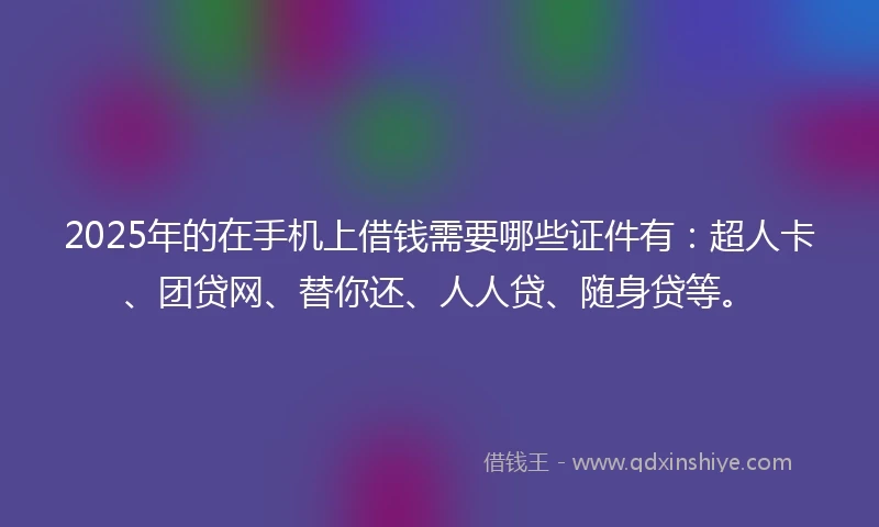 2025年的在手机上借钱需要哪些证件有：超人卡、团贷网、替你还、人人贷、随身贷等。