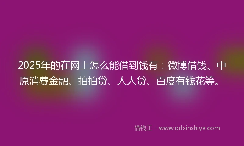 2025年的在网上怎么能借到钱有：微博借钱、中原消费金融、拍拍贷、人人贷、百度有钱花等。