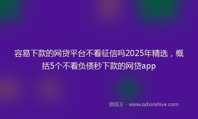 容易下款的网贷平台不看征信吗2025年精选，概括5个不看负债秒下款的网贷app