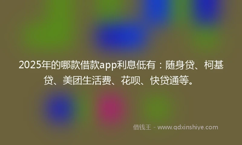 2025年的哪款借款app利息低有：随身贷、柯基贷、美团生活费、花呗、快贷通等。