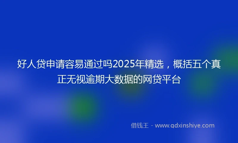 好人贷申请容易通过吗2025年精选，概括五个真正无视逾期大数据的网贷平台