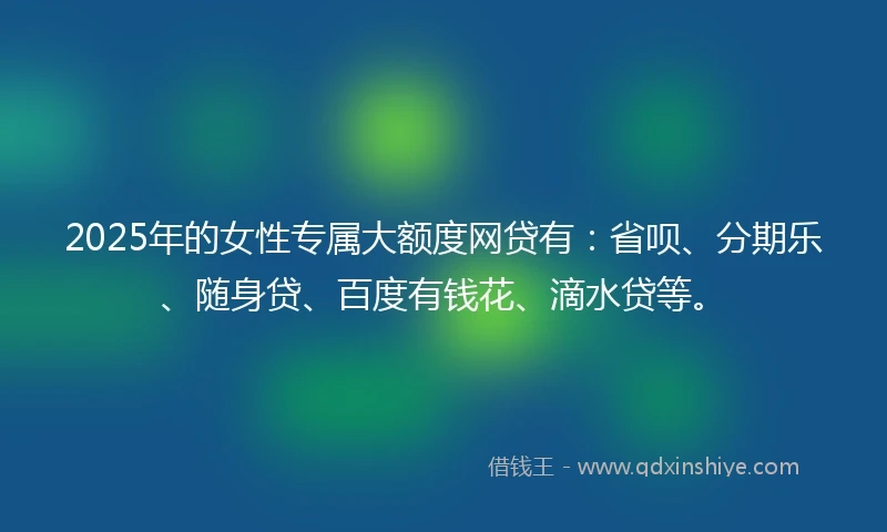 2025年的女性专属大额度网贷有：省呗、分期乐、随身贷、百度有钱花、滴水贷等。