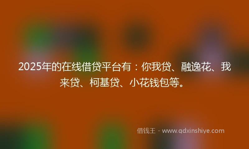 2025年的在线借贷平台有：你我贷、融逸花、我来贷、柯基贷、小花钱包等。