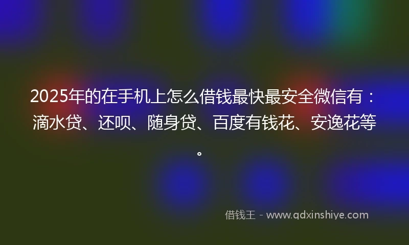 2025年的在手机上怎么借钱最快最安全微信有：滴水贷、还呗、随身贷、百度有钱花、安逸花等。