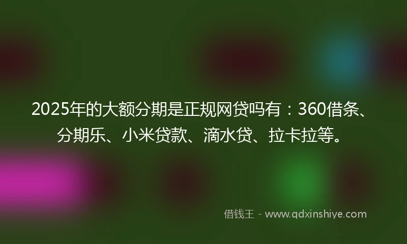 2025年的大额分期是正规网贷吗有：360借条、分期乐、小米贷款、滴水贷、拉卡拉等。