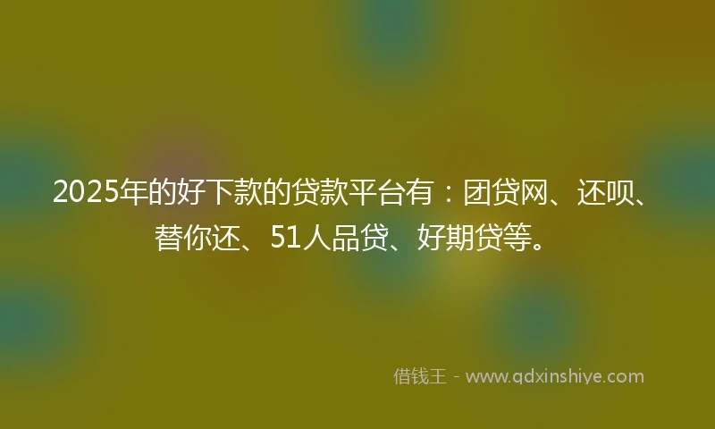 2025年的好下款的贷款平台有：团贷网、还呗、替你还、51人品贷、好期贷等。