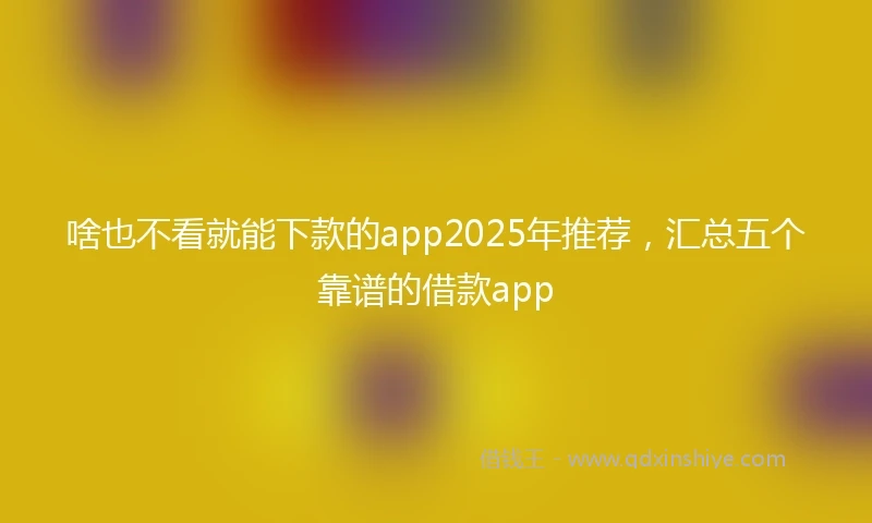 啥也不看就能下款的app2025年推荐，汇总五个靠谱的借款app