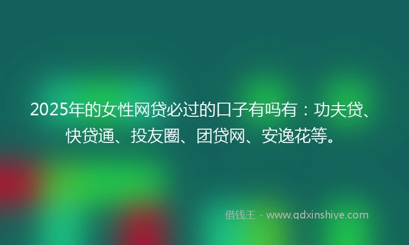 2025年的女性网贷必过的口子有吗有：功夫贷、快贷通、投友圈、团贷网、安逸花等。