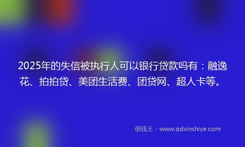 2025年的失信被执行人可以银行贷款吗有：融逸花、拍拍贷、美团生活费、团贷网、超人卡等。