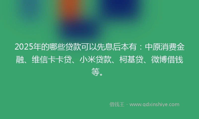 2025年的哪些贷款可以先息后本有:中原消费金融、维信卡卡贷、小米贷款、柯基贷、微博借钱等。