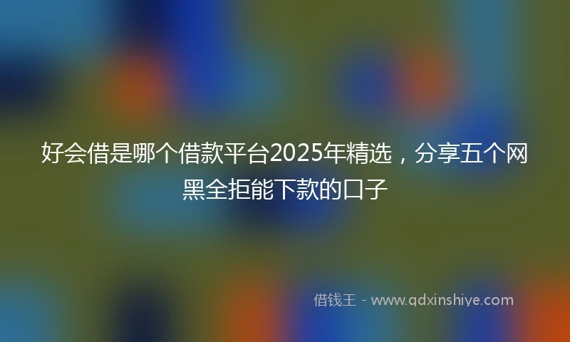 好会借是哪个借款平台2025年精选，分享五个网黑全拒能下款的口子