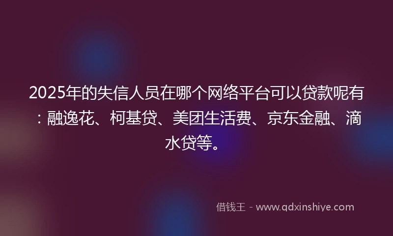 2025年的失信人员在哪个网络平台可以贷款呢有：融逸花、柯基贷、美团生活费、京东金融、滴水贷等。