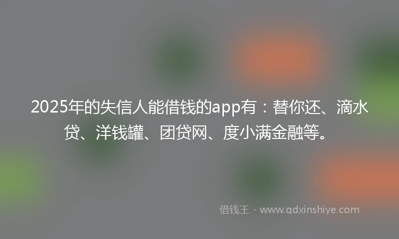 2025年的失信人能借钱的app有：替你还、滴水贷、洋钱罐、团贷网、度小满金融等。