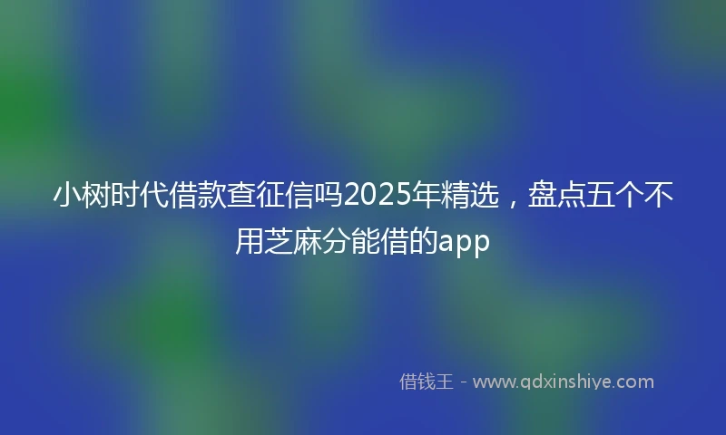 小树时代借款查征信吗2025年精选，盘点五个不用芝麻分能借的app