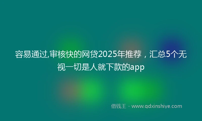容易通过,审核快的网贷2025年推荐，汇总5个无视一切是人就下款的app