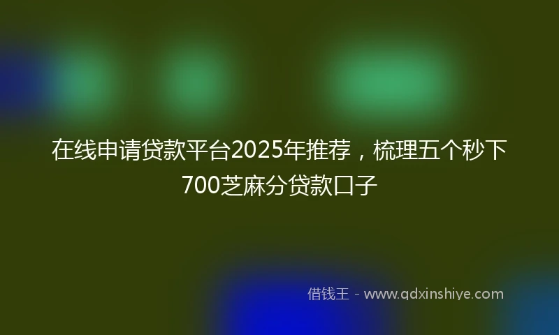在线申请贷款平台2025年推荐，梳理五个秒下700芝麻分贷款口子