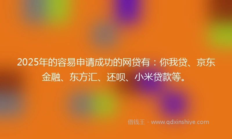 2025年的容易申请成功的网贷有：你我贷、京东金融、东方汇、还呗、小米贷款等。