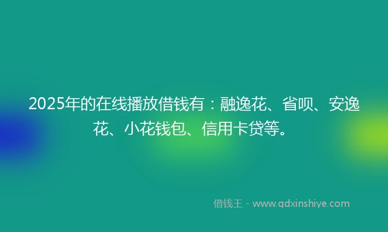 2025年的在线播放借钱有：融逸花、省呗、安逸花、小花钱包、信用卡贷等。