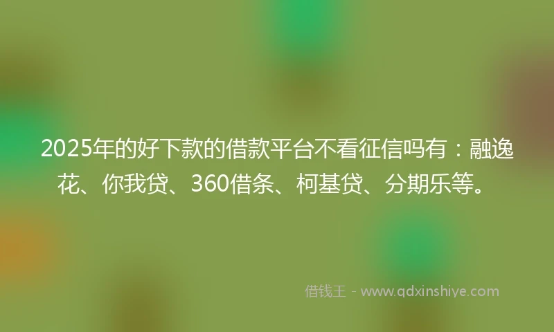 2025年的好下款的借款平台不看征信吗有：融逸花、你我贷、360借条、柯基贷、分期乐等。