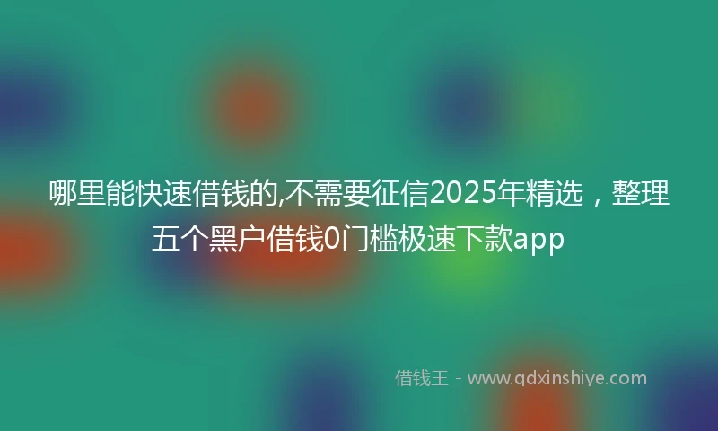 哪里能快速借钱的,不需要征信2025年精选，整理五个黑户借钱0门槛极速下款app
