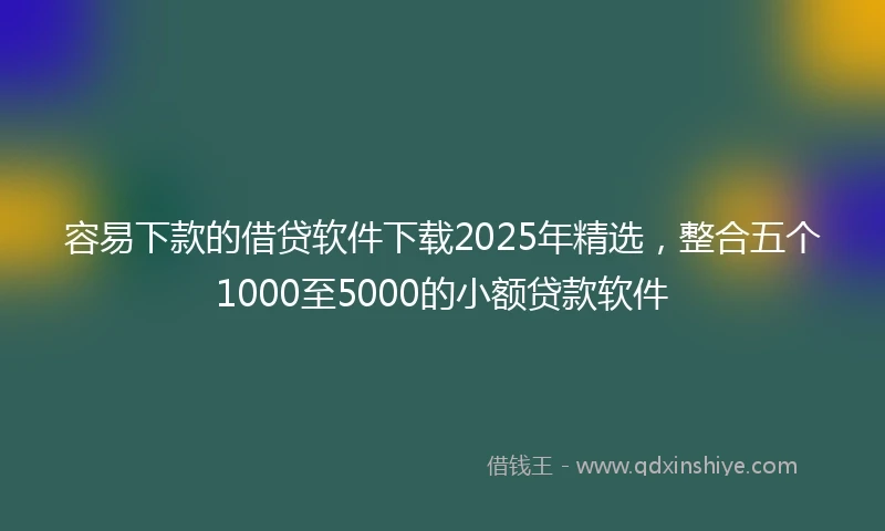 容易下款的借贷软件下载2025年精选，整合五个1000至5000的小额贷款软件