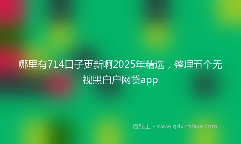 哪里有714口子更新啊2025年精选，整理五个无视黑白户网贷app