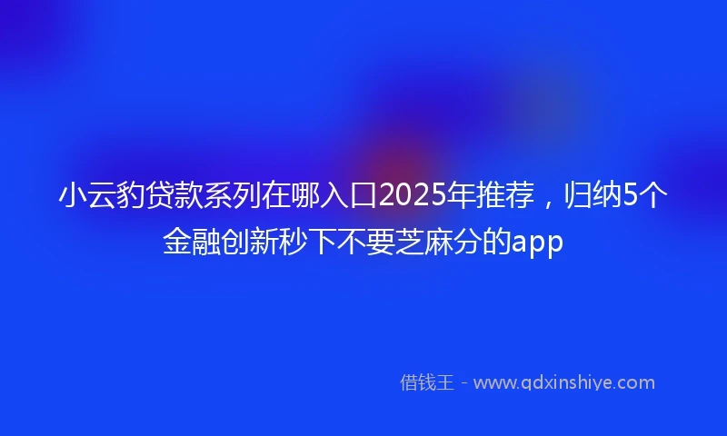 小云豹贷款系列在哪入口2025年推荐，归纳5个金融创新秒下不要芝麻分的app