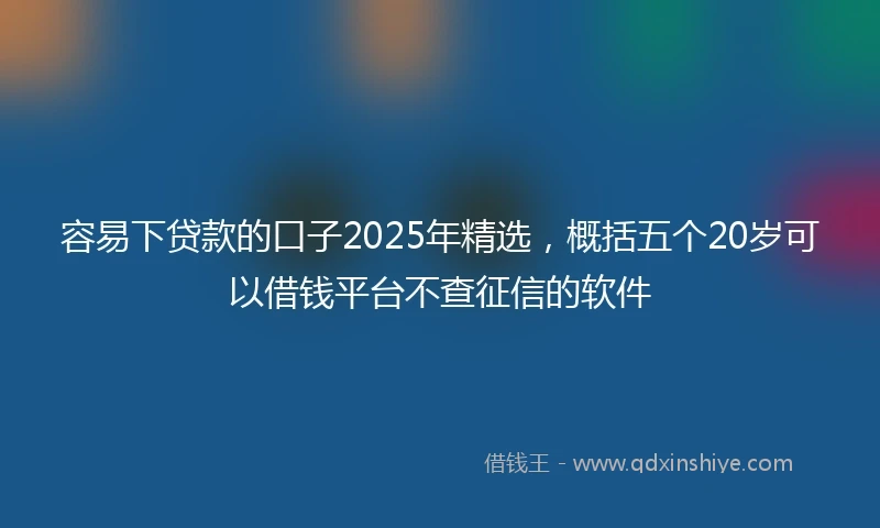 容易下贷款的口子2025年精选，概括五个20岁可以借钱平台不查征信的软件