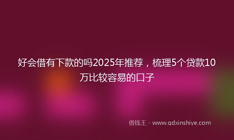 好会借有下款的吗2025年推荐，梳理5个贷款10万比较容易的口子