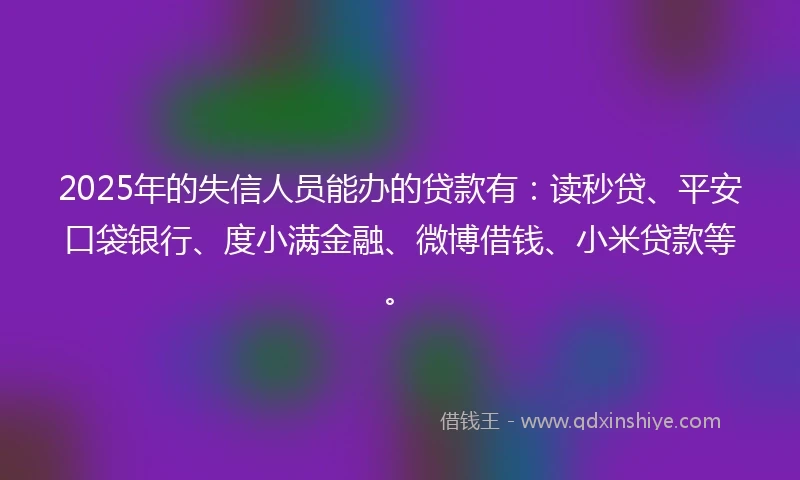 2025年的失信人员能办的贷款有：读秒贷、平安口袋银行、度小满金融、微博借钱、小米贷款等。