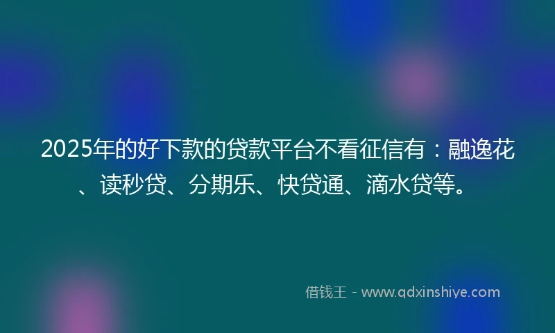2025年的好下款的贷款平台不看征信有：融逸花、读秒贷、分期乐、快贷通、滴水贷等。