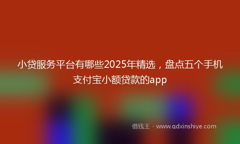 小贷服务平台有哪些2025年精选，盘点五个手机支付宝小额贷款的app