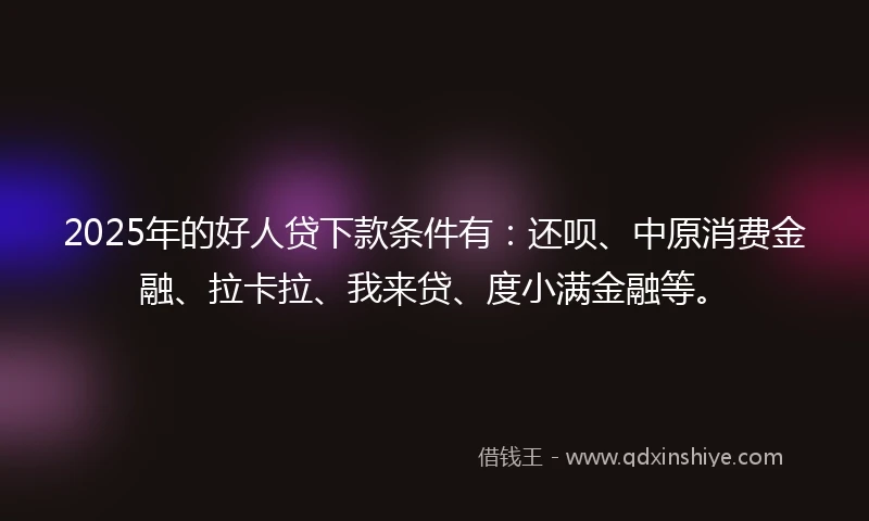 2025年的好人贷下款条件有：还呗、中原消费金融、拉卡拉、我来贷、度小满金融等。