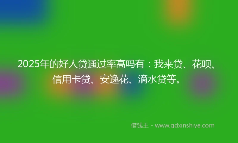 2025年的好人贷通过率高吗有：我来贷、花呗、信用卡贷、安逸花、滴水贷等。