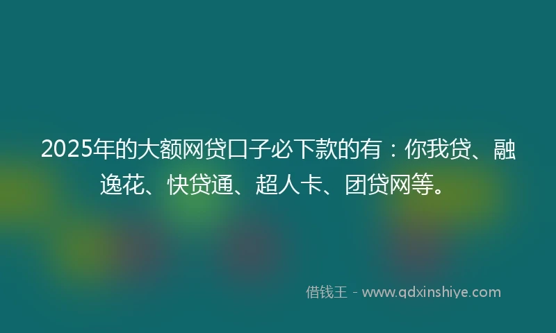 2025年的大额网贷口子必下款的有：你我贷、融逸花、快贷通、超人卡、团贷网等。
