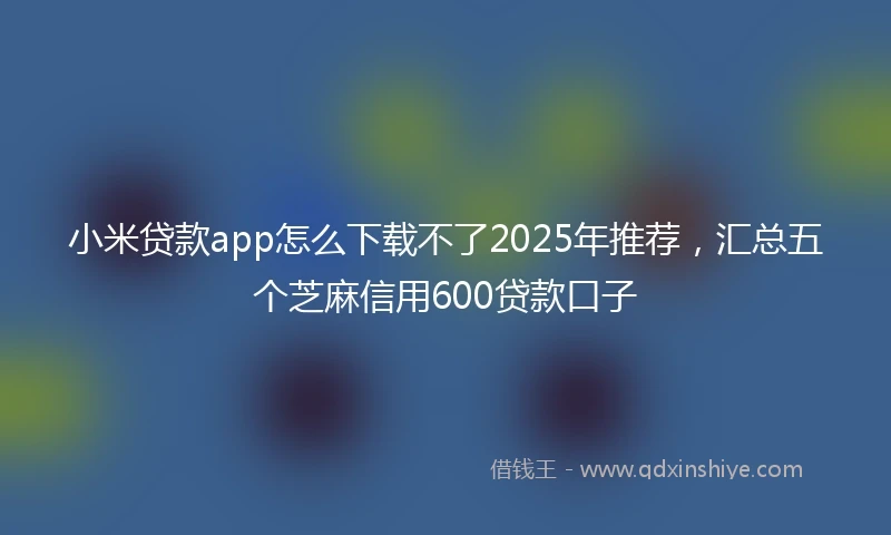 小米贷款app怎么下载不了2025年推荐，汇总五个芝麻信用600贷款口子