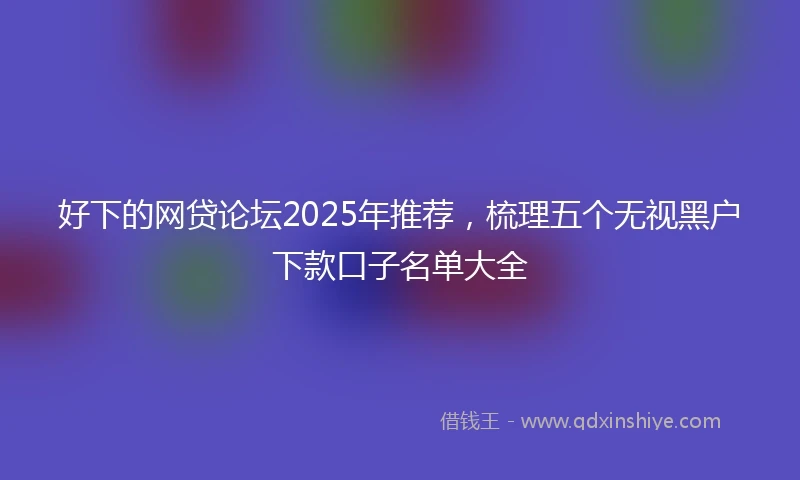 好下的网贷论坛2025年推荐，梳理五个无视黑户下款口子名单大全