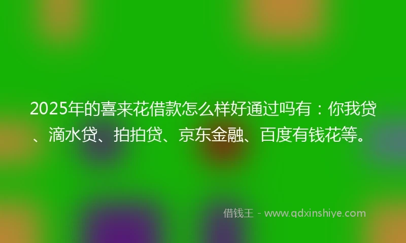 2025年的喜来花借款怎么样好通过吗有：你我贷、滴水贷、拍拍贷、京东金融、百度有钱花等。