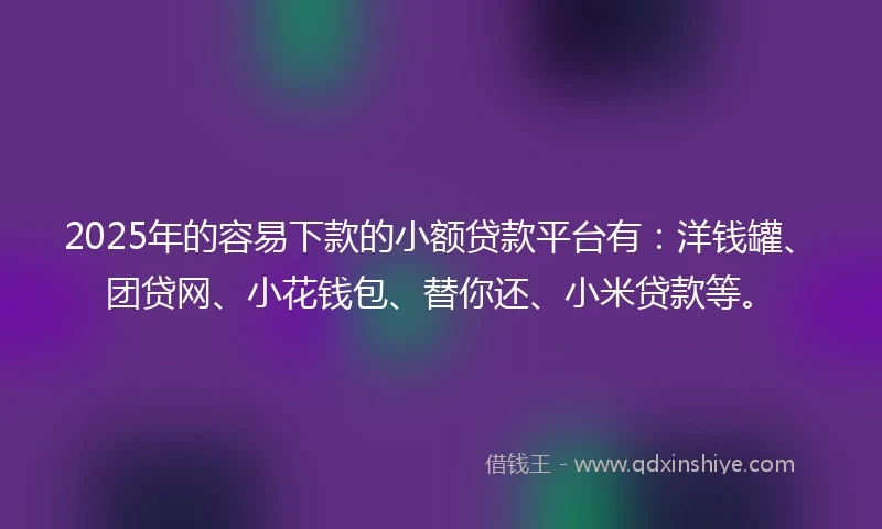 2025年的容易下款的小额贷款平台有：洋钱罐、团贷网、小花钱包、替你还、小米贷款等。