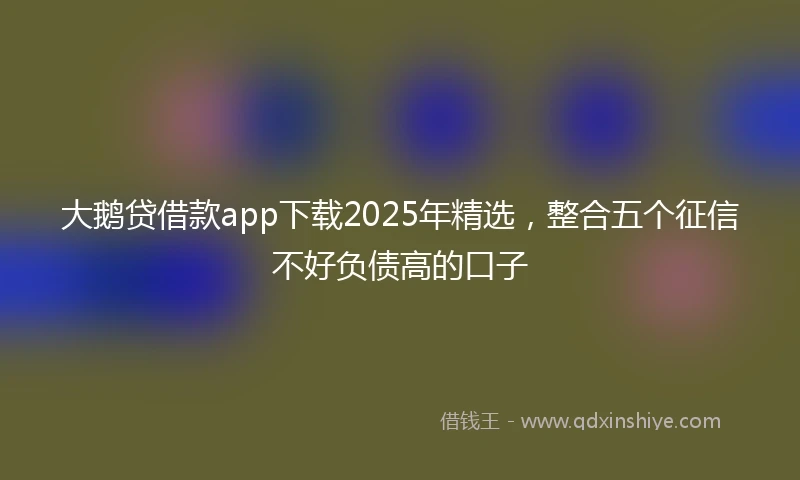 大鹅贷借款app下载2025年精选,整合五个征信不好负债高的口子