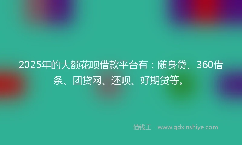 2025年的大额花呗借款平台有：随身贷、360借条、团贷网、还呗、好期贷等。