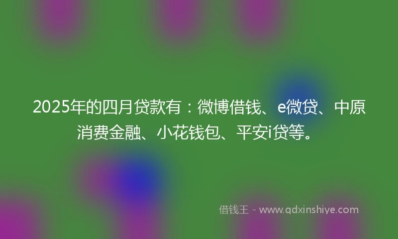 2025年的四月贷款有：微博借钱、e微贷、中原消费金融、小花钱包、平安i贷等。