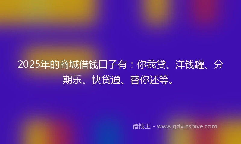 2025年的商城借钱口子有：你我贷、洋钱罐、分期乐、快贷通、替你还等。