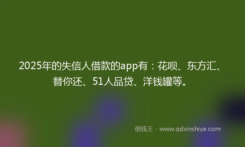 2025年的失信人借款的app有：花呗、东方汇、替你还、51人品贷、洋钱罐等。