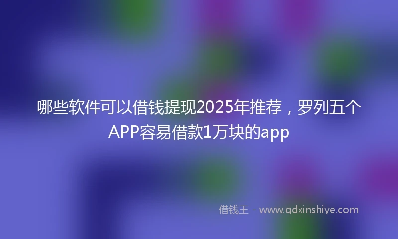 哪些软件可以借钱提现2025年推荐，罗列五个APP容易借款1万块的app
