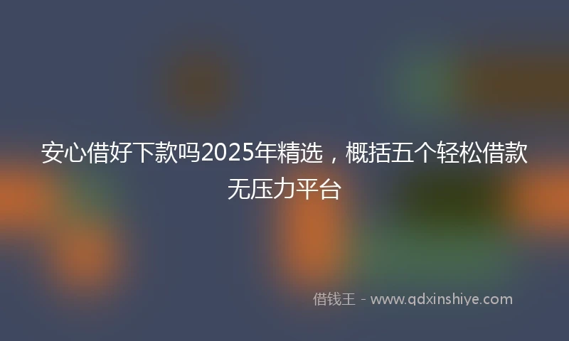 安心借好下款吗2025年精选，概括五个轻松借款无压力平台