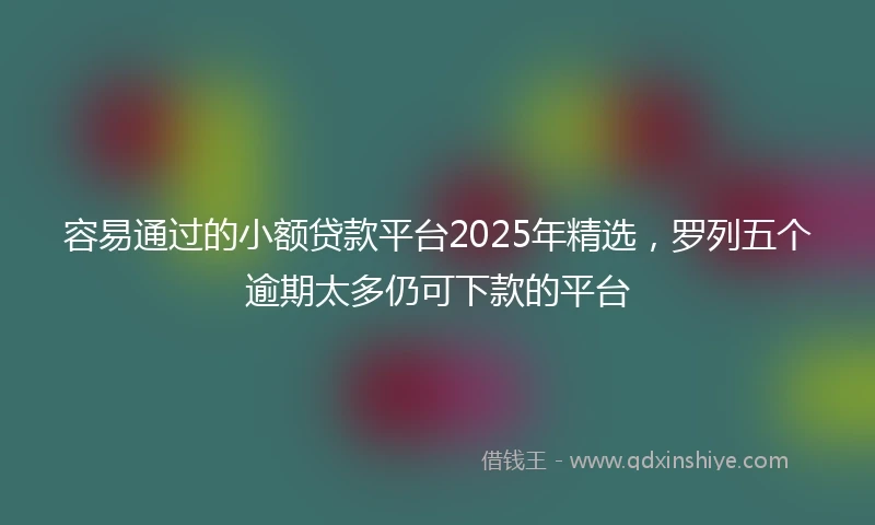 容易通过的小额贷款平台2025年精选，罗列五个逾期太多仍可下款的平台