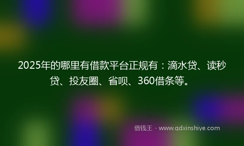 2025年的哪里有借款平台正规有：滴水贷、读秒贷、投友圈、省呗、360借条等。