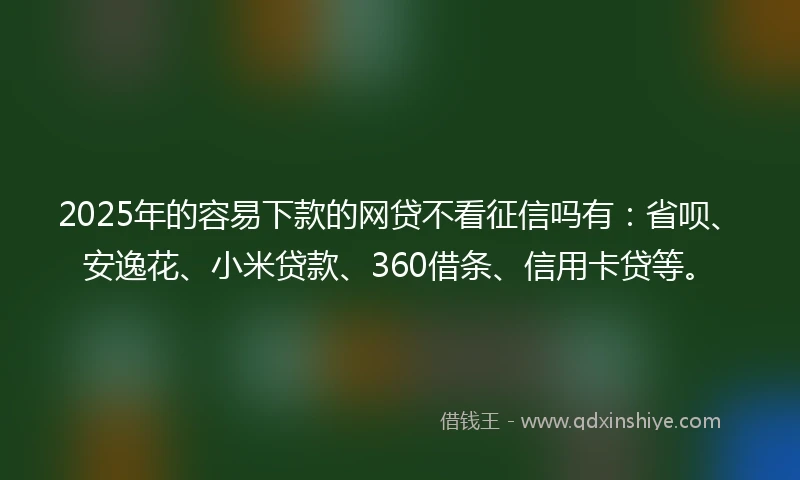 2025年的容易下款的网贷不看征信吗有：省呗、安逸花、小米贷款、360借条、信用卡贷等。