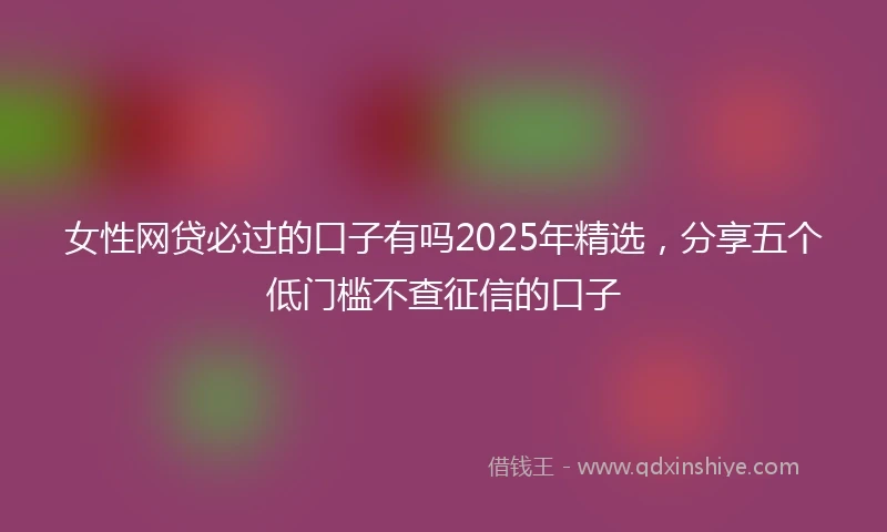 女性网贷必过的口子有吗2025年精选，分享五个低门槛不查征信的口子